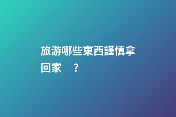 旅游哪些東西謹慎拿回家？